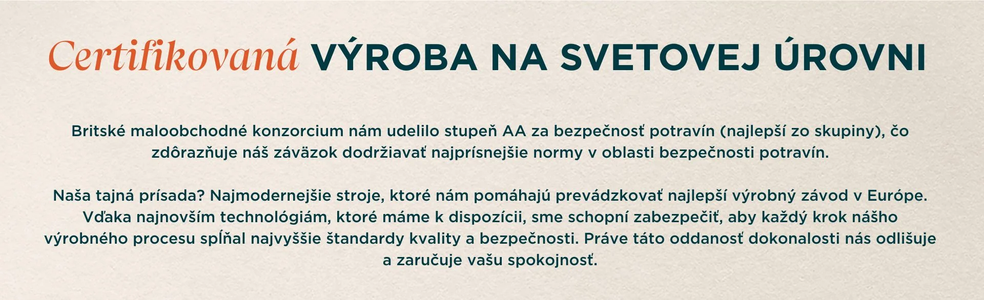 Certifikovaná výroba svetovej triedy. Britské maloobchodné konzorcium nám udelilo stupeň AA za bezpečnosť potravín (najlepší zo skupiny), čím zdôraznilo náš záväzok dodržiavať najprísnejšie normy v oblasti bezpečnosti potravín. Naša tajná prísada? Najmodernejšie stroje, ktoré nám pomáhajú prevádzkovať najlepší výrobný závod v Európe. Vďaka najnovším technológiám, ktoré máme k dispozícii, sme schopní zabezpečiť, aby každý krok nášho výrobného procesu spĺňal najvyššie štandardy kvality a bezpečnosti. Práve táto oddanosť dokonalosti nás odlišuje a zaručuje vašu spokojnosť.